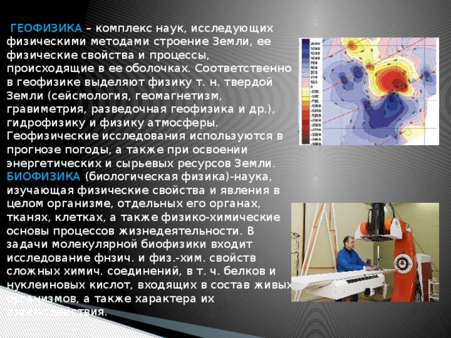  ГЕОФИЗИКА – комплекс наук, исследующих физическими методами строение Земли, ее физические свойства и процессы, происходящие в ее оболочках. Соответственно в геофизике выделяют физику т. н. твердой Земли (сейсмология, геомагнетизм, гравиметрия, разведочная геофизика и др.), гидрофизику и физику атмосферы. Геофизические исследования используются в прогнозе погоды, а также при освоении энергетических и сырьевых ресурсов Земли. БИОФИЗИКА (биологическая физика)-наука, изучающая физические свойства и явления в целом организме, отдельных его органах, тканях, клетках, а также физико-химические основы процессов жизнедеятельности. В задачи молекулярной биофизики входит исследование фнзич. и физ.-хим. свойств сложных химич. соединений, в т. ч. белков и нуклеиновых кислот, входящих в состав живых организмов, а также характера их взаимодействия. 