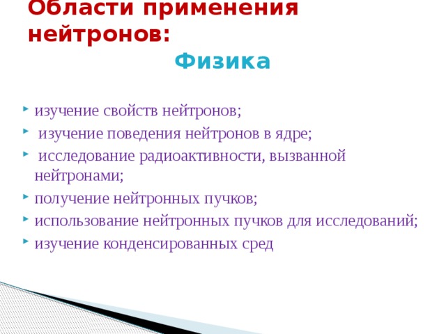  Области применения нейтронов:   Физика    изучение свойств нейтронов;  изучение поведения нейтронов в ядре;  исследование радиоактивности, вызванной нейтронами; получение нейтронных пучков; использование нейтронных пучков для исследований; изучение конденсированных сред 