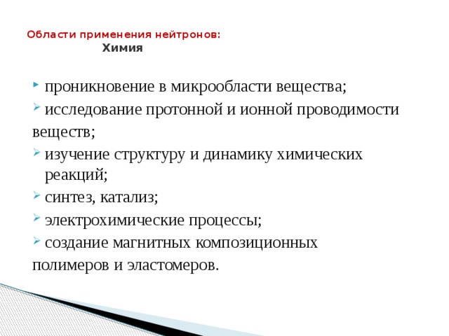  Области применения нейтронов:  Химия   проникновение в микрообласти вещества; исследование протонной и ионной проводимости веществ; изучение структуру и динамику химических реакций; синтез, катализ; электрохимические процессы; создание магнитных композиционных полимеров и эластомеров. 