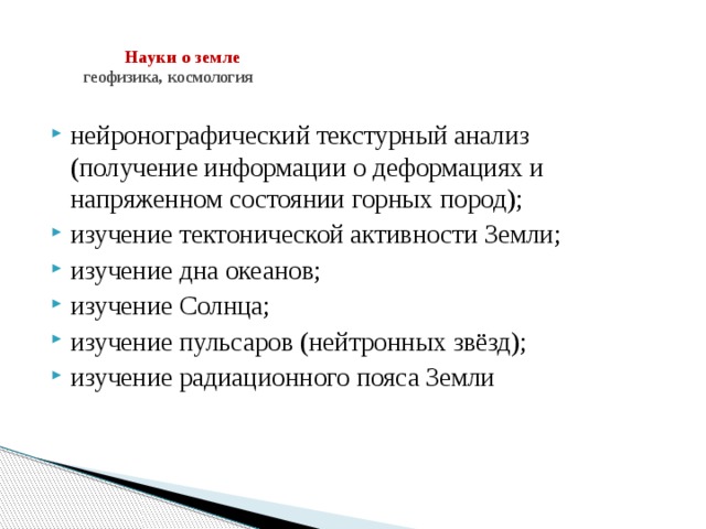    Науки о земле  геофизика, космология   нейронографический текстурный анализ (получение информации о деформациях и напряженном состоянии горных пород); изучение тектонической активности Земли; изучение дна океанов; изучение Солнца; изучение пульсаров (нейтронных звёзд); изучение радиационного пояса Земли 