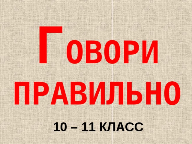 Г ОВОРИ ПРАВИЛЬНО 10 – 11 КЛАСС 