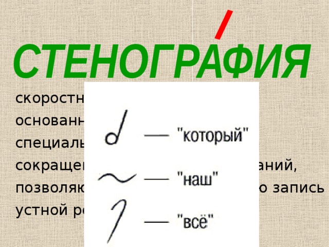 СТЕНОГРАФИЯ скоростное письмо (в 4-7 раз), основанное на применении специальных систем знаков и сокращений слов и словосочетаний, позволяющее вести синхронную запись устной речи 