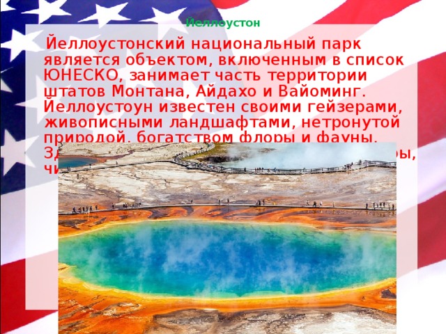 Йеллоустон    Йеллоустонский национальный парк является объектом, включенным в список ЮНЕСКО, занимает часть территории штатов Монтана, Айдахо и Вайоминг. Йеллоустоун известен своими гейзерами, живописными ландшафтами, нетронутой природой, богатством флоры и фауны. Здесь можно увидеть уникальные пещеры, чистые озера, каньоны и реки. 