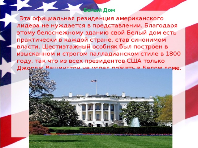 Белый Дом    Эта официальная резиденция американского лидера не нуждается в представлении. Благодаря этому белоснежному зданию свой Белый дом есть практически в каждой стране, став синонимом власти. Шестиэтажный особняк был построен в изысканном и строгом палладианском стиле в 1800 году, так что из всех президентов США только Джордж Вашингтон не успел пожить в Белом доме. 