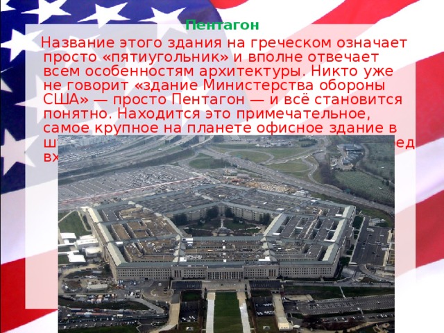 Пентагон    Название этого здания на греческом означает просто «пятиугольник» и вполне отвечает всем особенностям архитектуры. Никто уже не говорит «здание Министерства обороны США» — просто Пентагон — и всё становится понятно. Находится это примечательное, самое крупное на планете офисное здание в штате Виргиния. Интересно, что и газон перед входом в Пентагон тоже пятиугольный. 