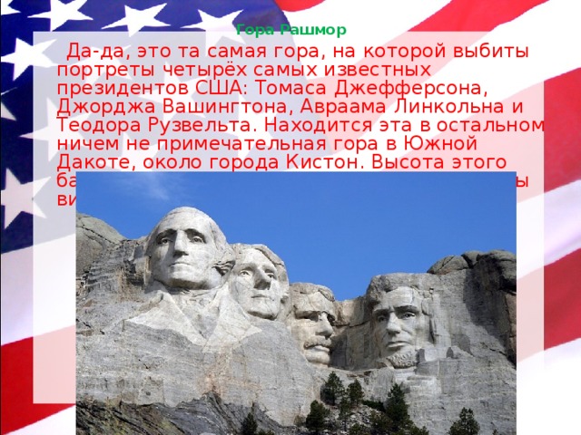 Гора Рашмор    Да-да, это та самая гора, на которой выбиты портреты четырёх самых известных президентов США: Томаса Джефферсона, Джорджа Вашингтона, Авраама Линкольна и Теодора Рузвельта. Находится эта в остальном ничем не примечательная гора в Южной Дакоте, около города Кистон. Высота этого барельефа — 18,6 метра, так что президенты видны издалека. 