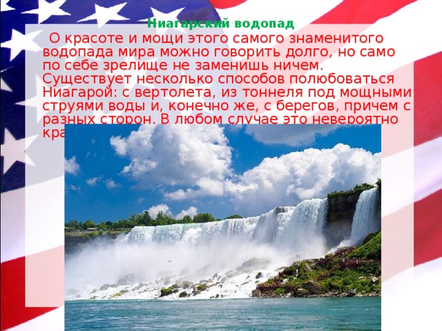 Ниагарский водопад    О красоте и мощи этого самого знаменитого водопада мира можно говорить долго, но само по себе зрелище не заменишь ничем. Существует несколько способов полюбоваться Ниагарой: с вертолета, из тоннеля под мощными струями воды и, конечно же, с берегов, причем с разных сторон. В любом случае это невероятно красиво, а еще — очень шумно. 