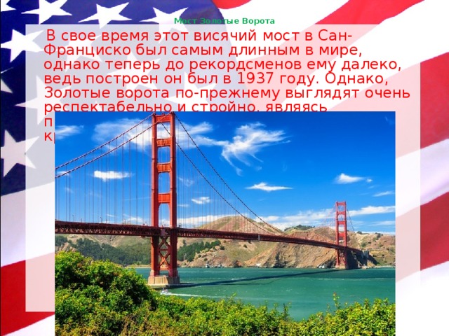 Мост Золотые Ворота    В свое время этот висячий мост в Сан-Франциско был самым длинным в мире, однако теперь до рекордсменов ему далеко, ведь построен он был в 1937 году. Однако, Золотые ворота по-прежнему выглядят очень респектабельно и стройно, являясь признанной визитной карточкой города, красуясь на открытках и фото. 