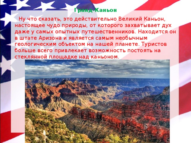 Гранд-Каньон    Ну что сказать, это действительно Великий Каньон, настоящее чудо природы, от которого захватывает дух даже у самых опытных путешественников. Находится он в штате Аризона и является самым необычным геологическим объектом на нашей планете. Туристов больше всего привлекает возможность постоять на стеклянной площадке над каньоном. 
