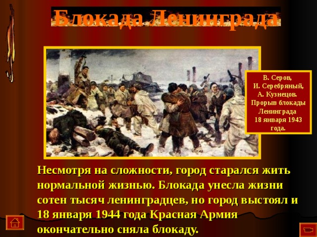 Блокада Ленинграда В. Серов, И. Серебряный, А. Кузнецов. Прорыв блокады Ленинграда 18 января 1943 года. Несмотря на сложности, город старался жить нормальной жизнью. Блокада унесла жизни сотен тысяч ленинградцев, но город выстоял и 18 января 1944 года Красная Армия окончательно сняла блокаду.  