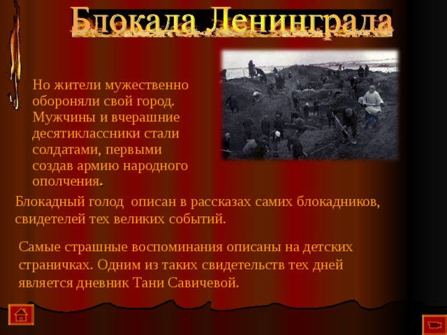 Но жители мужественно обороняли свой город. Мужчины и вчерашние десятиклассники стали солдатами, первыми создав армию народного ополчения . Блокадный голод описан в рассказах самих блокадников, свидетелей тех великих событий. Самые страшные воспоминания описаны на детских страничках. Одним из таких свидетельств тех дней является дневник Тани Савичевой.  