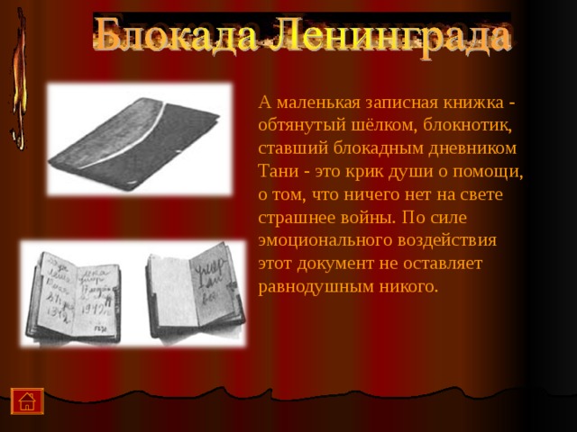 А маленькая записная книжка - обтянутый шёлком, блокнотик, ставший блокадным дневником Тани - это крик души о помощи, о том, что ничего нет на свете страшнее войны. По силе эмоционального воздействия этот документ не оставляет равнодушным никого.  