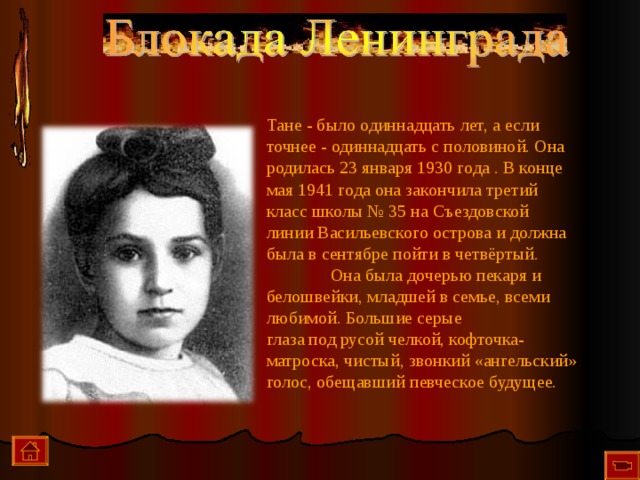 Тане - было одиннадцать лет, а если точнее - одиннадцать с половиной. Она родилась 23 января 1930 года . В конце мая 1941 года она закончила третий класс школы № 35 на Съездовской линии Васильевского острова и должна была в сентябре пойти в четвёртый.   Она была дочерью пекаря и белошвейки, младшей в семье, всеми любимой. Большие серые  глаза под русой челкой, кофточка-матроска, чистый, звонкий «ангельский» голос, обещавший певческое будущее.    