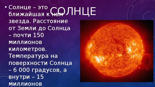 Солнце Солнце – это ближайшая к нам звезда. Расстояние от Земли до Солнца – почти 150 миллионов километров. Температура на поверхности Солнца – 6 000 градусов, а внутри – 15 миллионов градусов. 