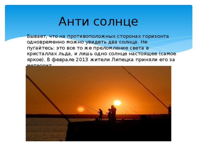Анти солнце Бывает, что на противоположных сторонах горизонта одновременно можно увидеть два солнца. Не пугайтесь: это все то же преломление света в кристаллах льда, и лишь одно солнце настоящее (самое яркое). В феврале 2013 жители Липецка приняли его за метеорит. 