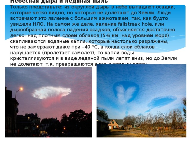 Небесная дыра и ледяная пыль  Только представьте: из округлой дыры в небе выпадают осадки, которые четко видно, но которые не долетают до Земли. Люди встречают это явление с большим ажиотажем, так, как будто увидели НЛО. На самом же деле, явление fallstreak hole, или дырообразная полоса падения осадков, объясняется достаточно легко: над плотным слоем облаков (5-6 км. над уровнем моря) скапливаются водяные капли, которые настолько разряжены, что не замерзают даже при –40 °С, а когда слой облаков нарушается (пролетает самолет), то капли воды кристаллизуются и в виде ледяной пыли летят вниз, но до Земли не долетают, т.к. превращаются в газ в теплых слоях атмосферы.   
