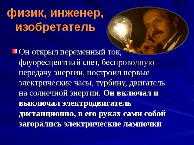 физик, инженер, изобретатель   Он открыл переменный ток, флуоресцентный свет, беспроводную передачу энергии, построил первые электрические часы, турбину, двигатель на солнечной энергии.  Он включал и выключал электродвигатель дистанционно, в его руках сами собой загорались электрические лампочки 