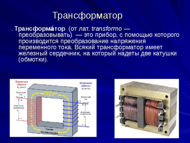 Трансформатор . Трансформа́тор (от лат. transformo — преобразовывать) — это прибор, с помощью которого производится преобразование напряжения переменного тока. Всякий трансформатор имеет железный сердечник, на который надеты две катушки (обмотки ). 
