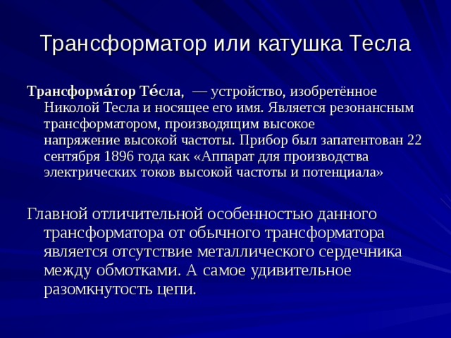 Трансформатор или катушка Тесла Трансформа́тор Те́сла ,  — устройство, изобретённое Николой Тесла и носящее его имя. Является резонансным трансформатором, производящим высокое напряжение высокой частоты. Прибор был запатентован 22 сентября 1896 года как «Аппарат для производства электрических токов высокой частоты и потенциала» Главной отличительной особенностью данного трансформатора от обычного трансформатора является отсутствие металлического сердечника между обмотками. А самое удивительное разомкнутость цепи. 