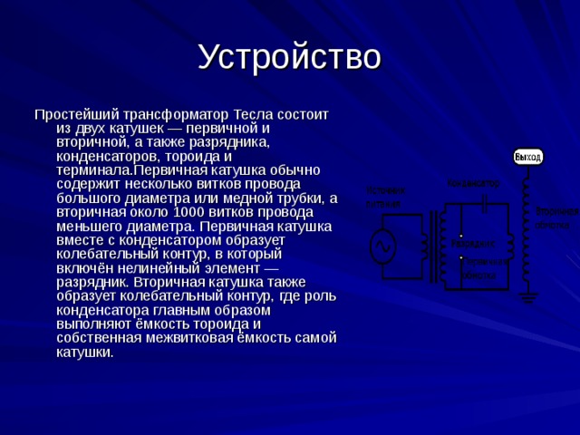 Устройство Простейший трансформатор Тесла состоит из двух катушек — первичной и вторичной, а также разрядника, конденсаторов, тороида и терминала.Первичная катушка обычно содержит несколько витков провода большого диаметра или медной трубки, а вторичная около 1000 витков провода меньшего диаметра. Первичная катушка вместе с конденсатором образует колебательный контур, в который включён нелинейный элемент — разрядник. Вторичная катушка также образует колебательный контур, где роль конденсатора главным образом выполняют ёмкость тороида и собственная межвитковая ёмкость самой катушки. 
