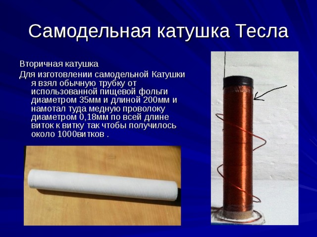 Самодельная катушка Тесла Вторичная катушка Для изготовлении самодельной Катушки я взял обычную трубку от использованной пищевой фольги диаметром 35мм и длиной 200мм и намотал туда медную проволоку диаметром 0,18мм по всей длине виток к витку так чтобы получилось около 1000витков . 