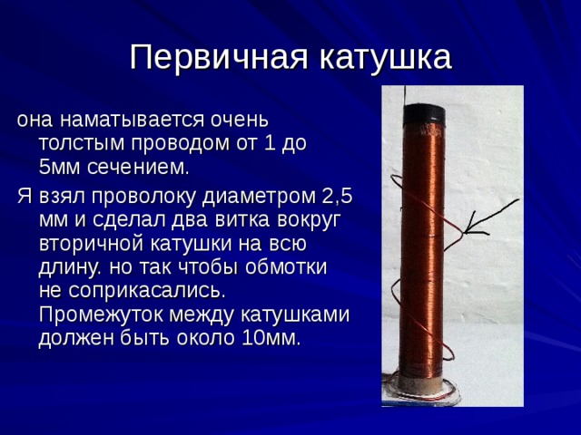 Первичная катушка она наматывается очень толстым проводом от 1 до 5мм сечением. Я взял проволоку диаметром 2,5 мм и сделал два витка вокруг вторичной катушки на всю длину. но так чтобы обмотки не соприкасались. Промежуток между катушками должен быть около 10мм. 