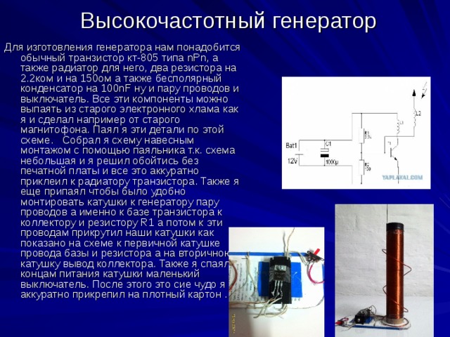 Высокочастотный генератор Для изготовления генератора нам понадобится обычный транзистор кт-805 типа nPn, а также радиатор для него, два резистора на 2.2ком и на 150ом а также бесполярный конденсатор на 100nF ну и пару проводов и выключатель. Все эти компоненты можно выпаять из старого электронного хлама как я и сделал например от старого магнитофона. Паял я эти детали по этой схеме. Собрал я схему навесным монтажом с помощью паяльника т.к. схема небольшая и я решил обойтись без печатной платы и все это аккуратно приклеил к радиатору транзистора. Также я еще припаял чтобы было удобно монтировать катушки к генератору пару проводов а именно к базе транзистора к коллектору и резистору R1 а потом к эти проводам прикрутил наши катушки как показано на схеме к первичной катушке провода базы и резистора а на вторичною катушку вывод коллектора. Также я спаял к концам питания катушки маленький выключатель. После этого это сие чудо я аккуратно прикрепил на плотный картон . 