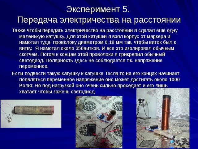 Эксперимент 5.  Передача электричества на расстоянии Также чтобы передать электричество на расстоянии я сделал еще одну маленькую катушку. Для этой катушки я взял корпус от маркера и намотал туда проволоку диаметром 0.18 мм так, чтобы виток был к витку. Я намотал около 350витков. И все это изолировал обычным скотчем. Потом к концам этой проволоки я прикрепил обычный светодиод. Полярность здесь не соблюдается т.к. напряжение переменное. Если подвести такую катушку к катушке Тесла то на его концах начинает появляться переменное напряжение оно может достигать около 1000 Вольт. Но под нагрузкой оно очень сильно проседает и его лишь хватает чтобы зажечь светодиод 