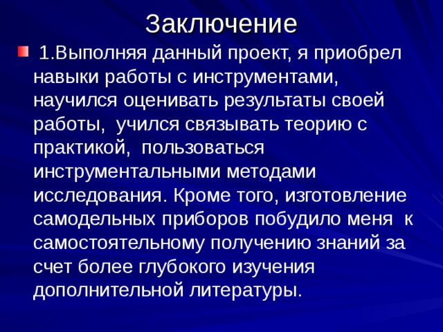 Заключение  1.Выполняя данный проект, я приобрел навыки работы с инструментами, научился оценивать результаты своей работы, учился связывать теорию с практикой, пользоваться инструментальными методами исследования. Кроме того, изготовление самодельных приборов побудило меня к самостоятельному получению знаний за счет более глубокого изучения дополнительной литературы. 