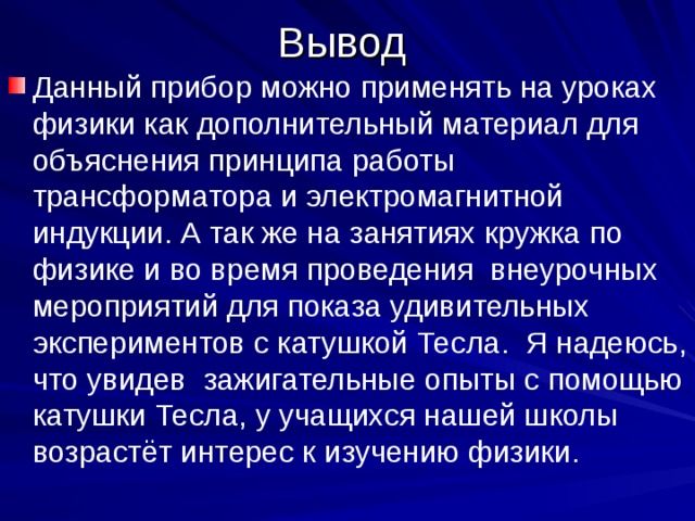Вывод Данный прибор можно применять на уроках физики как дополнительный материал для объяснения принципа работы трансформатора и электромагнитной индукции. А так же на занятиях кружка по физике и во время проведения внеурочных мероприятий для показа удивительных экспериментов с катушкой Тесла. Я надеюсь, что увидев зажигательные опыты с помощью катушки Тесла, у учащихся нашей школы возрастёт интерес к изучению физики. 