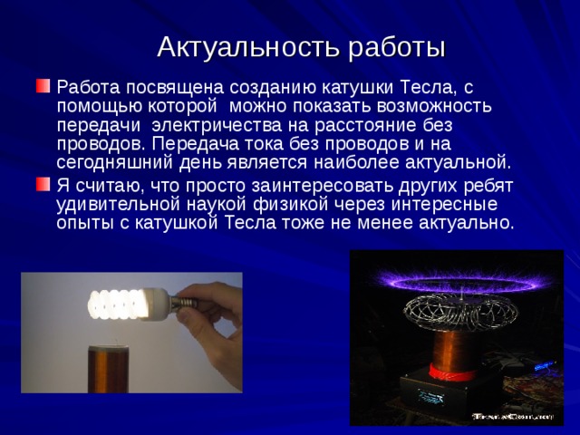 Актуальность работы Работа посвящена созданию катушки Тесла, с помощью которой можно показать возможность передачи электричества на расстояние без проводов. Передача тока без проводов и на сегодняшний день является наиболее актуальной. Я считаю, что просто заинтересовать других ребят удивительной наукой физикой через интересные опыты с катушкой Тесла тоже не менее актуально.  