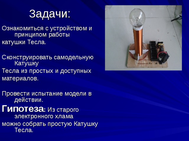 Задачи: Ознакомиться с устройством и принципом работы катушки Тесла. Сконструировать самодельную Катушку Тесла из простых и доступных материалов. Провести испытание модели в действии. Гипотеза : Из старого электронного хлама можно собрать простую Катушку Тесла. 
