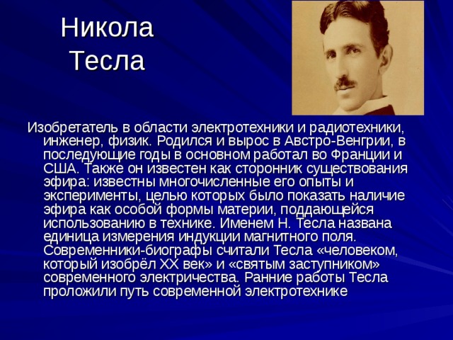 Никола Тесла Изобретатель в области электротехники и радиотехники, инженер, физик. Родился и вырос в Австро-Венгрии, в последующие годы в основном работал во Франции и США. Также он известен как сторонник существования эфира: известны многочисленные его опыты и эксперименты, целью которых было показать наличие эфира как особой формы материи, поддающейся использованию в технике. Именем Н. Тесла названа единица измерения индукции магнитного поля. Современники-биографы считали Тесла «человеком, который изобрёл XX век» и «святым заступником» современного электричества. Ранние работы Тесла проложили путь современной электротехнике 