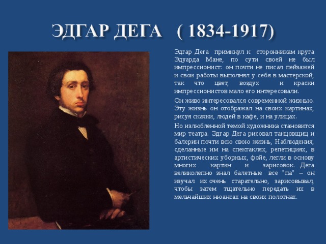  Эдгар Дега примкнул к сторонникам круга Эдуарда Мане, по сути своей не был импрессионист: он почти не писал пейзажей и свои работы выполнял у себя в мастерской, так что цвет, воздух и краски импрессионистов мало его интересовали.  Он живо интересовался современной жизнью. Эту жизнь он отображал на своих картинах, рисуя скачки, людей в кафе, и на улицах.  Но излюбленной темой художника становится мир театра. Эдгар Дега рисовал танцовщиц и балерин почти всю свою жизнь, Наблюдения, сделанные им на спектаклях, репетициях, в артистических уборных, фойе, легли в основу многих картин и зарисовок.   Дега великолепно знал балетные  все 