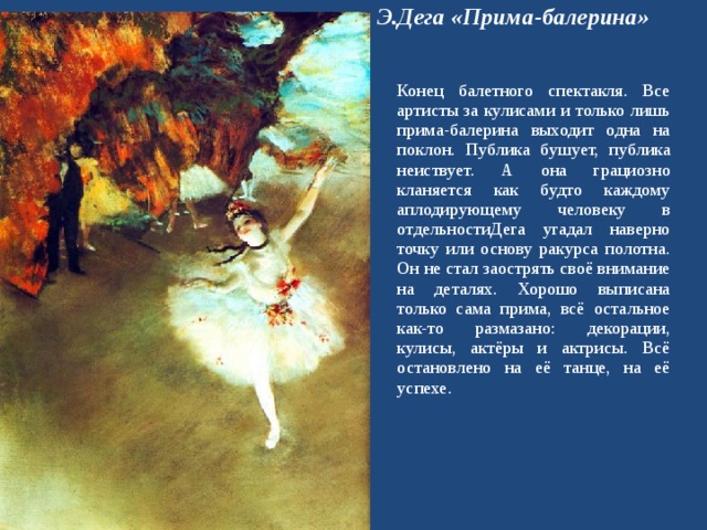 Э.Дега «Прима-балерина» Конец балетного спектакля. Все артисты за кулисами и только лишь прима-балерина выходит одна на поклон. Публика бушует, публика неиствует. А она грациозно кланяется как будто каждому аплодирующему человеку в отдельностиДега угадал наверно точку или основу ракурса полотна. Он не стал заострять своё внимание на деталях. Хорошо выписана только сама прима, всё остальное как-то размазано: декорации, кулисы, актёры и актрисы. Всё остановлено на её танце, на её успехе. 