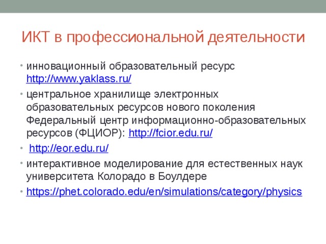 ИКТ в профессиональной деятельности инновационный образовательный ресурс http://www.yaklass.ru / центральное хранилище электронных образовательных ресурсов нового поколения Федеральный центр информационно-образовательных ресурсов (ФЦИОР): http://fcior.edu.ru /  http://eor.edu.ru / интерактивное моделирование для естественных наук университета Колорадо в Боулдере https:// phet.colorado.edu/en/simulations/category/physics 