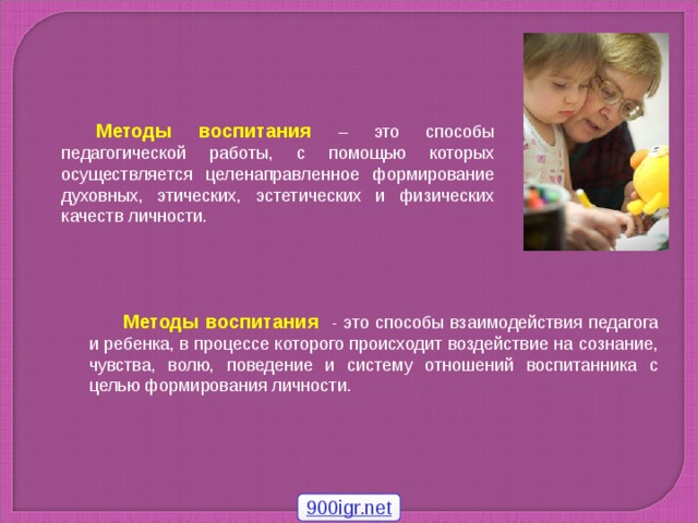 Методы воспитания  – это способы педагогической работы, с помощью которых осуществляется целенаправленное формирование духовных, этических, эстетических и физических качеств личности. Методы воспитания - это способы взаимодействия педагога и ребенка, в процессе которого происходит воздействие на сознание, чувства, волю, поведение и систему отношений воспитанника с целью формирования личности. 900igr.net
