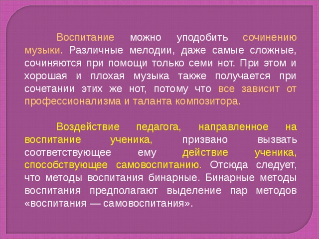 Воспитание можно уподобить сочинению музыки. Различные мелодии, даже самые сложные, сочиняются при помощи только семи нот. При этом и хорошая и плохая музыка также получается при сочетании этих же нот, потому что все зависит от профессионализма и таланта композитора.  Воздействие педагога, направленное на воспитание ученика, призвано вызвать соответствующее ему действие ученика, способствующее самовоспитанию. Отсюда следует, что методы воспитания бинарные. Бинарные методы воспитания предполагают выделение пар методов «воспитания — самовоспитания».