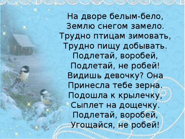  На дворе белым-бело,  Землю снегом замело.  Трудно птицам зимовать,  Трудно пищу добывать.  Подлетай, воробей,  Подлетай, не робей!  Видишь девочку? Она  Принесла тебе зерна.  Подошла к крылечку,  Сыплет на дощечку.  Подлетай, воробей,  Угощайся, не робей! 