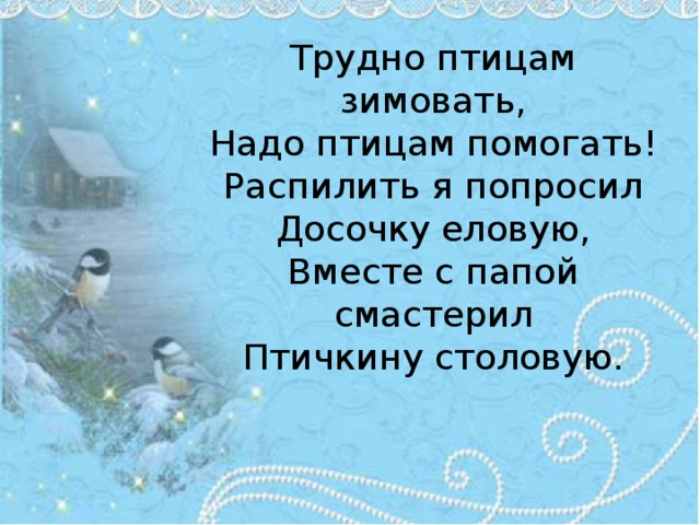 Трудно птицам зимовать,  Надо птицам помогать!  Распилить я попросил  Досочку еловую,  Вместе с папой смастерил  Птичкину столовую.      