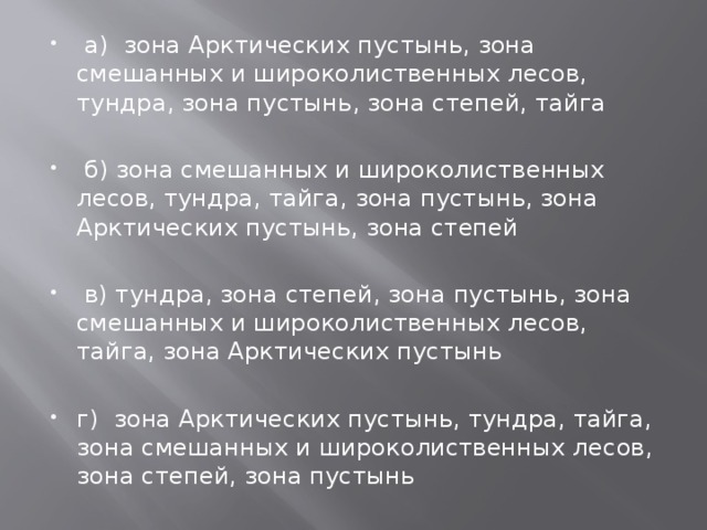   а) зона Арктических пустынь, зона смешанных и широколиственных лесов, тундра, зона пустынь, зона степей, тайга   б) зона смешанных и широколиственных лесов, тундра, тайга, зона пустынь, зона Арктических пустынь, зона степей   в) тундра, зона степей, зона пустынь, зона смешанных и широколиственных лесов, тайга, зона Арктических пустынь г) зона Арктических пустынь, тундра, тайга, зона смешанных и широколиственных лесов, зона степей, зона пустынь 