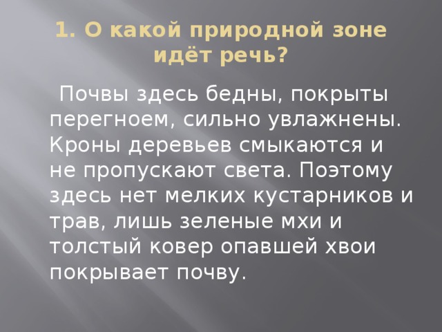 1. О какой природной зоне идёт речь?  Почвы здесь бедны, покрыты перегноем, сильно увлажнены. Кроны деревьев смыкаются и не пропускают света. Поэтому здесь нет мелких кустарников и трав, лишь зеленые мхи и толстый ковер опавшей хвои покрывает почву. 
