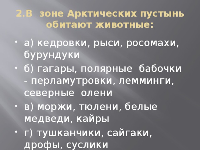 2.В зоне Арктических пустынь обитают животные: а) кедровки, рыси, росомахи, бурундуки б) гагары, полярные бабочки - перламутровки, лемминги, северные олени в) моржи, тюлени, белые медведи, кайры г) тушканчики, сайгаки, дрофы, суслики 