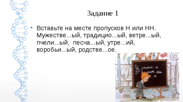 Задание 1 Вставьте на месте пропусков Н или НН. Мужестве...ый, традицио...ый, ветре...ый, пчели...ый, песча...ый, утре...ий, воробьи...ый, родстве...ое. 
