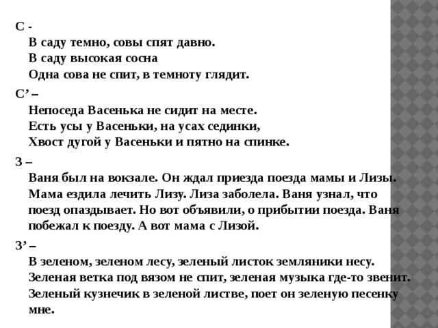 С -  В саду темно, совы спят давно.  В саду высокая сосна  Одна сова не спит, в темноту глядит. С’ –  Непоседа Васенька не сидит на месте.  Есть усы у Васеньки, на усах сединки,  Хвост дугой у Васеньки и пятно на спинке. З –  Ваня был на вокзале. Он ждал приезда поезда мамы и Лизы. Мама ездила лечить Лизу. Лиза заболела. Ваня узнал, что поезд опаздывает. Но вот объявили, о прибытии поезда. Ваня побежал к поезду. А вот мама с Лизой. З’ –  В зеленом, зеленом лесу, зеленый листок земляники несу. Зеленая ветка под вязом не спит, зеленая музыка где-то звенит.  Зеленый кузнечик в зеленой листве, поет он зеленую песенку мне. 