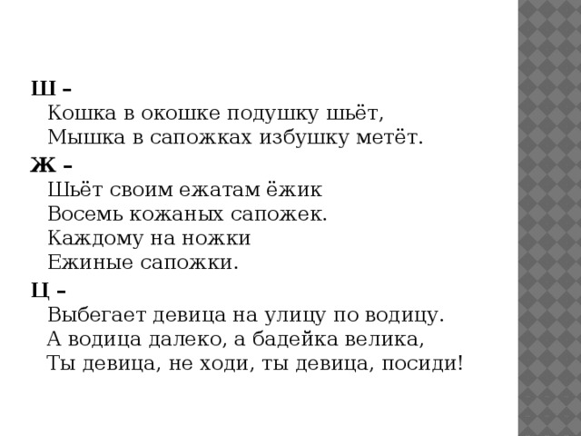 Ш –  Кошка в окошке подушку шьёт,  Мышка в сапожках избушку метёт. Ж –  Шьёт своим ежатам ёжик  Восемь кожаных сапожек.  Каждому на ножки  Ежиные сапожки. Ц –  Выбегает девица на улицу по водицу.  А водица далеко, а бадейка велика,  Ты девица, не ходи, ты девица, посиди! 