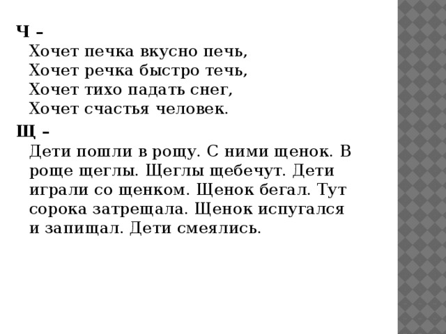 Ч –  Хочет печка вкусно печь,  Хочет речка быстро течь,  Хочет тихо падать снег,  Хочет счастья человек. Щ –  Дети пошли в рощу. С ними щенок. В роще щеглы. Щеглы щебечут. Дети играли со щенком. Щенок бегал. Тут сорока затрещала. Щенок испугался и запищал. Дети смеялись. 