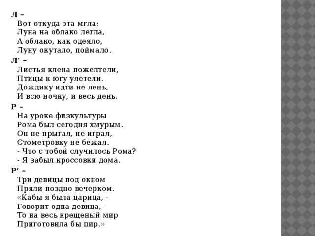 Л –  Вот откуда эта мгла:  Луна на облако легла,  А облако, как одеяло,  Луну окутало, поймало. Л’ –  Листья клена пожелтели,  Птицы к югу улетели.  Дождику идти не лень,  И всю ночку, и весь день. Р –  На уроке физкультуры  Рома был сегодня хмурым.  Он не прыгал, не играл,  Стометровку не бежал.  - Что с тобой случилось Рома?  - Я забыл кроссовки дома. Р’ –  Три девицы под окном  Пряли поздно вечерком.  «Кабы я была царица, -  Говорит одна девица, -  То на весь крещеный мир  Приготовила бы пир.» 