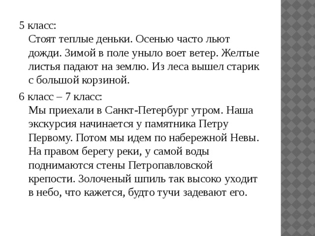 5 класс:  Стоят теплые деньки. Осенью часто льют дожди. Зимой в поле уныло воет ветер. Желтые листья падают на землю. Из леса вышел старик с большой корзиной. 6 класс – 7 класс:  Мы приехали в Санкт-Петербург утром. Наша экскурсия начинается у памятника Петру Первому. Потом мы идем по набережной Невы. На правом берегу реки, у самой воды поднимаются стены Петропавловской крепости. Золоченый шпиль так высоко уходит в небо, что кажется, будто тучи задевают его. 
