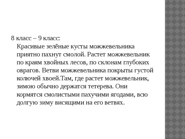 8 класс – 9 класс:  Красивые зелёные кусты можжевельника приятно пахнут смолой. Растет можжевельник по краям хвойных лесов, по склонам глубоких оврагов. Ветви можжевельника покрыты густой колючей хвоей.Там, где растет можжевельник, зимою обычно держатся тетерева. Они кормятся смолистыми пахучими ягодами, всю долгую зиму висящими на его ветвях. 